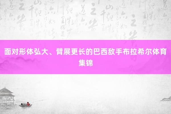 面对形体弘大、臂展更长的巴西敌手布拉希尔体育集锦