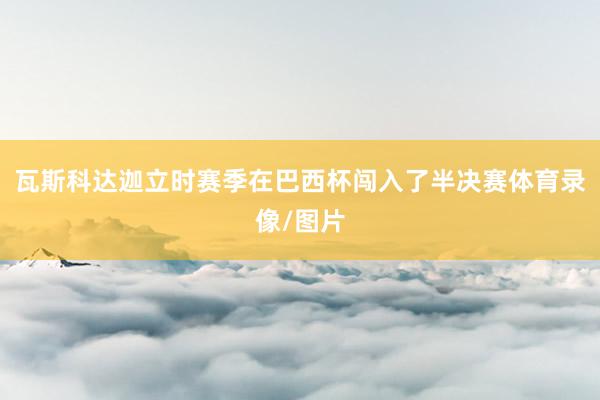 瓦斯科达迦立时赛季在巴西杯闯入了半决赛体育录像/图片