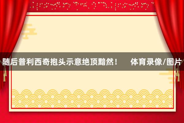 随后普利西奇抱头示意绝顶黯然！    体育录像/图片