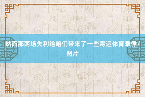 然而那两场失利给咱们带来了一些霉运体育录像/图片