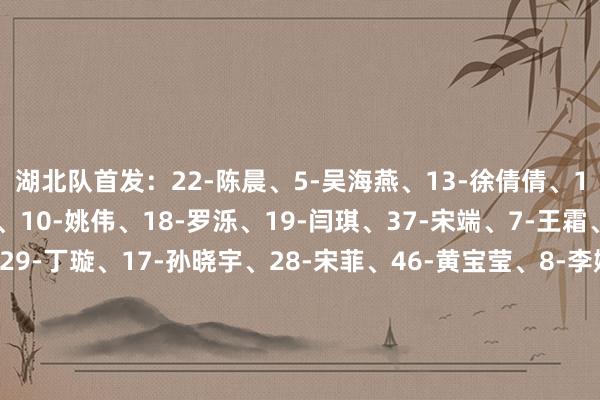 湖北队首发：22-陈晨、5-吴海燕、13-徐倩倩、15-刘艳秋、9-吕悦云、10-姚伟、18-罗泺、19-闫琪、37-宋端、7-王霜、27-邓梦晔替补：29-丁璇、17-孙晓宇、28-宋菲、46-黄宝莹、8-李婷婷、12-唐涵、20-秦曼曼、21-代陈颖、26-姜晨璟、30-汪倩倩、36-赵静宜江苏队首发：19-徐欢、3-窦加星、10-龙新彤、16-翟晴苇、21-严晓玉、26-李梦雯、7-欧懿垚、8-韩旋、13-金坤、18-倪梦婕、20-邵子钦替补：22-郭欣煜、4-邵子嘉、5-杨茜、27-乔睿琪、9-吴澄舒、17-黄沁怡、29-杨丽、32-余佳琪、12-霍悦欣、28-万静维、37-马君    全讯买球网体育信息