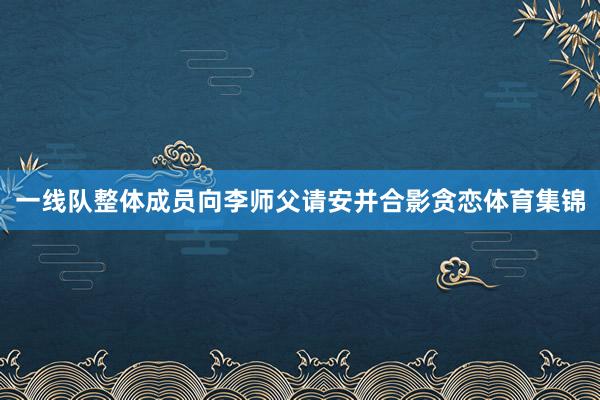 一线队整体成员向李师父请安并合影贪恋体育集锦