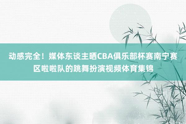 动感完全！媒体东谈主晒CBA俱乐部杯赛南宁赛区啦啦队的跳舞扮演视频体育集锦
