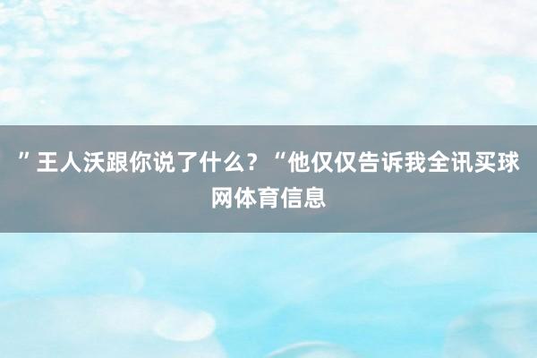 ”王人沃跟你说了什么？“他仅仅告诉我全讯买球网体育信息