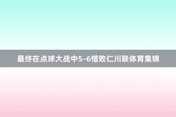最终在点球大战中5-6惜败仁川联体育集锦