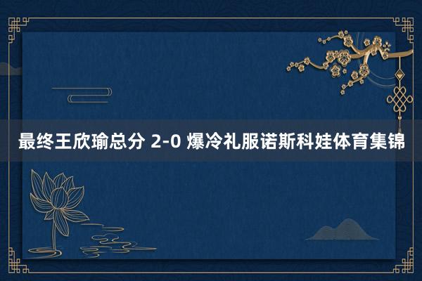 最终王欣瑜总分 2-0 爆冷礼服诺斯科娃体育集锦