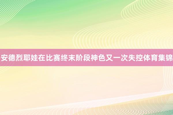安德烈耶娃在比赛终末阶段神色又一次失控体育集锦