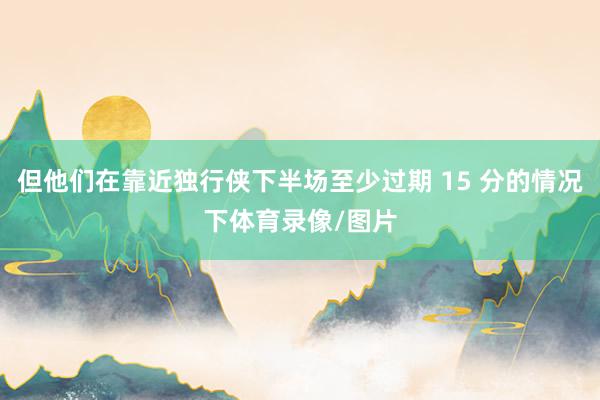 但他们在靠近独行侠下半场至少过期 15 分的情况下体育录像/图片