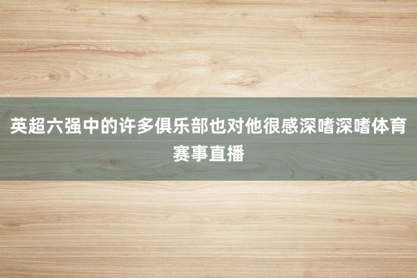 英超六强中的许多俱乐部也对他很感深嗜深嗜体育赛事直播