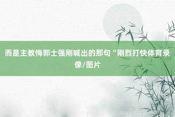 而是主教悔郭士强刚喊出的那句“刚烈打快体育录像/图片