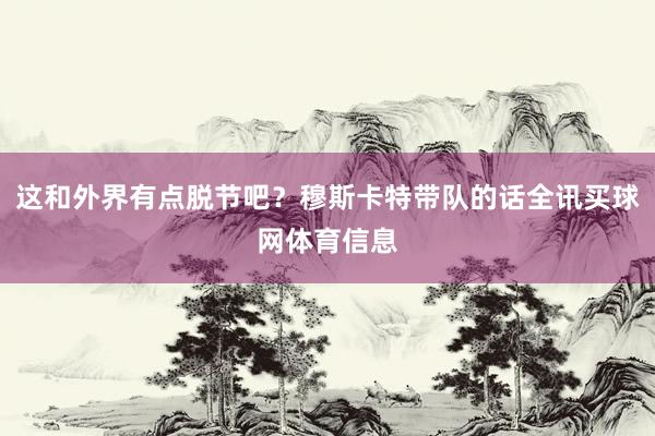 这和外界有点脱节吧?穆斯卡特带队的话全讯买球网体育信息
