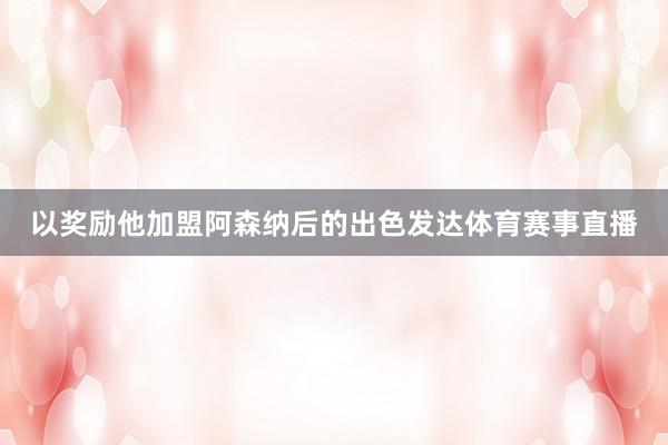 以奖励他加盟阿森纳后的出色发达体育赛事直播