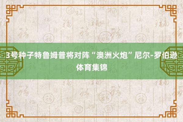 3号种子特鲁姆普将对阵“澳洲火炮”尼尔-罗伯逊体育集锦