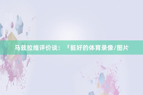马兹拉维评价谈:「挺好的体育录像/图片