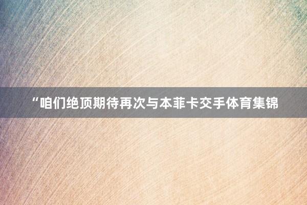 “咱们绝顶期待再次与本菲卡交手体育集锦