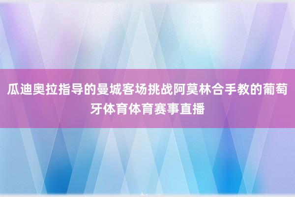 瓜迪奥拉指导的曼城客场挑战阿莫林合手教的葡萄牙体育体育赛事直播