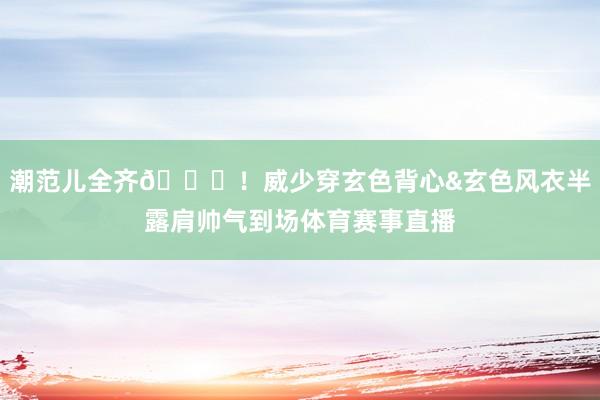 潮范儿全齐😎！威少穿玄色背心&玄色风衣半露肩帅气到场体育赛事直播