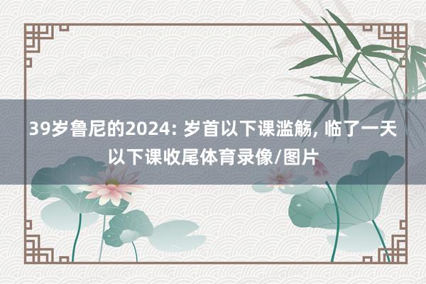 39岁鲁尼的2024: 岁首以下课滥觞, 临了一天以下课收尾体育录像/图片