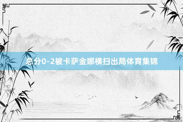 总分0-2被卡萨金娜横扫出局体育集锦