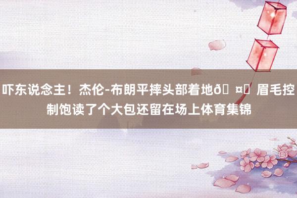 吓东说念主！杰伦-布朗平摔头部着地🤕眉毛控制饱读了个大包还留在场上体育集锦
