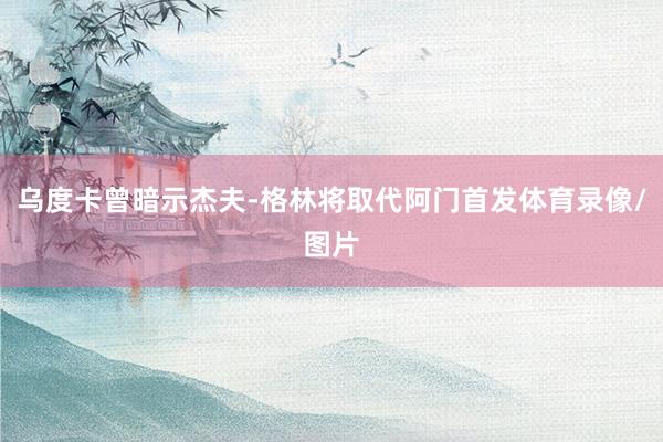 乌度卡曾暗示杰夫-格林将取代阿门首发体育录像/图片
