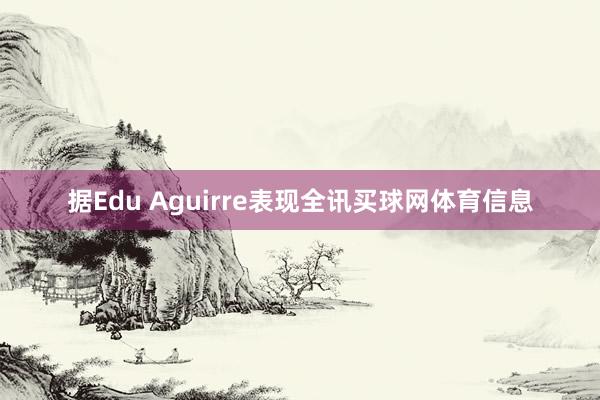 据Edu Aguirre表现全讯买球网体育信息