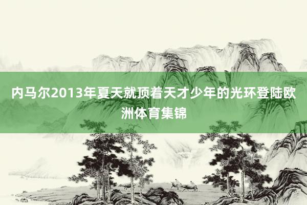 内马尔2013年夏天就顶着天才少年的光环登陆欧洲体育集锦