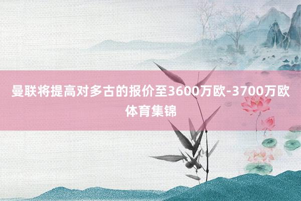 曼联将提高对多古的报价至3600万欧-3700万欧体育集锦