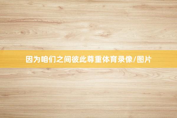 因为咱们之间彼此尊重体育录像/图片