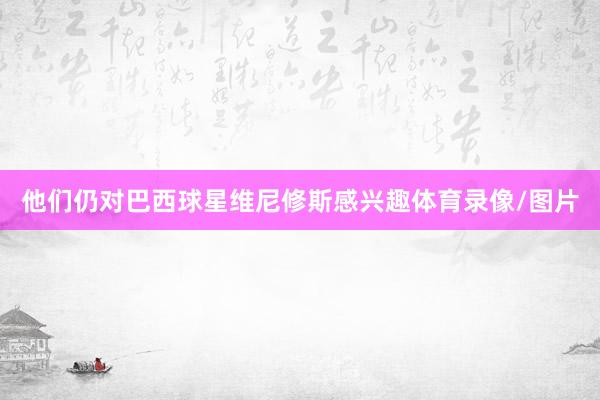 他们仍对巴西球星维尼修斯感兴趣体育录像/图片