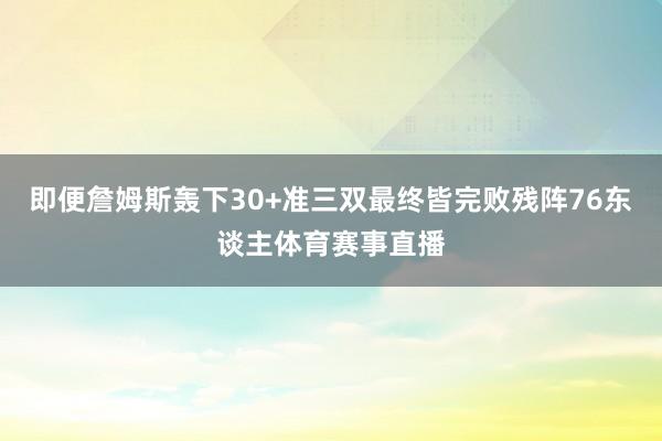 即便詹姆斯轰下30+准三双最终皆完败残阵76东谈主体育赛事直播