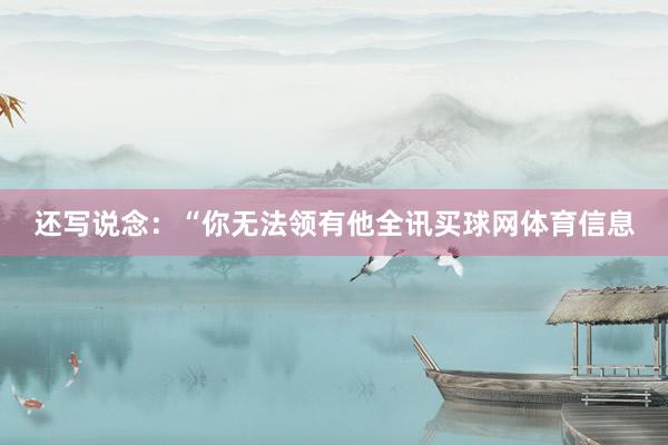 还写说念：“你无法领有他全讯买球网体育信息