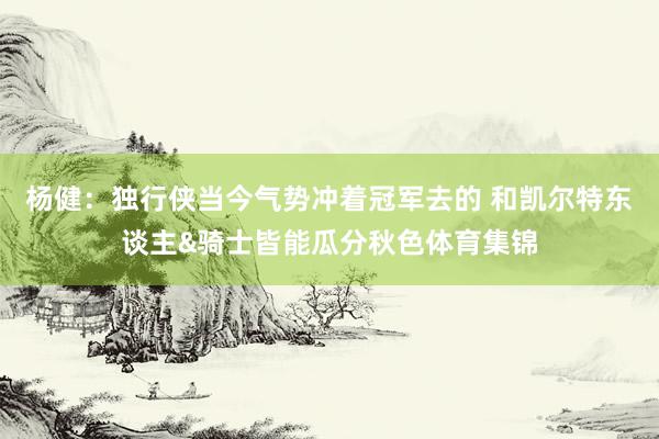 杨健：独行侠当今气势冲着冠军去的 和凯尔特东谈主&骑士皆能瓜分秋色体育集锦