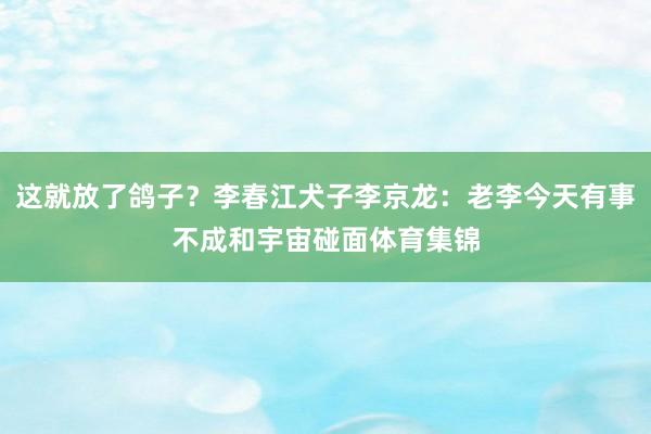 这就放了鸽子？李春江犬子李京龙：老李今天有事不成和宇宙碰面体育集锦