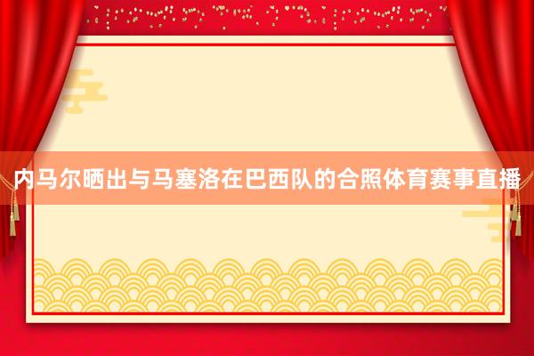 内马尔晒出与马塞洛在巴西队的合照体育赛事直播