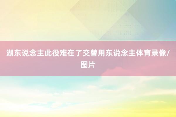 湖东说念主此役难在了交替用东说念主体育录像/图片