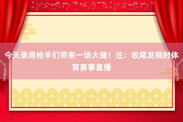 今天录用枪手们带来一场大捷！注：收尾发稿时体育赛事直播