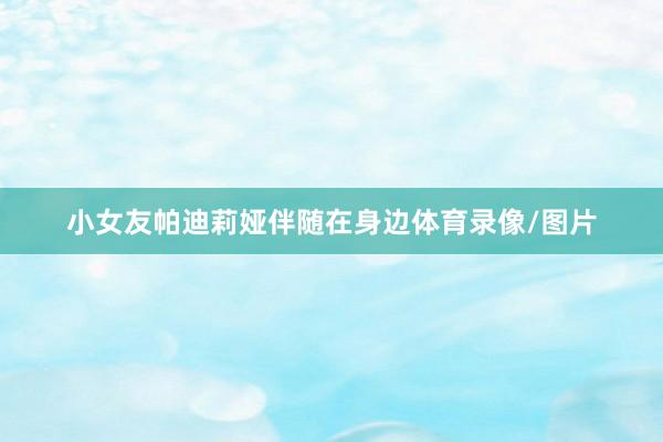 小女友帕迪莉娅伴随在身边体育录像/图片