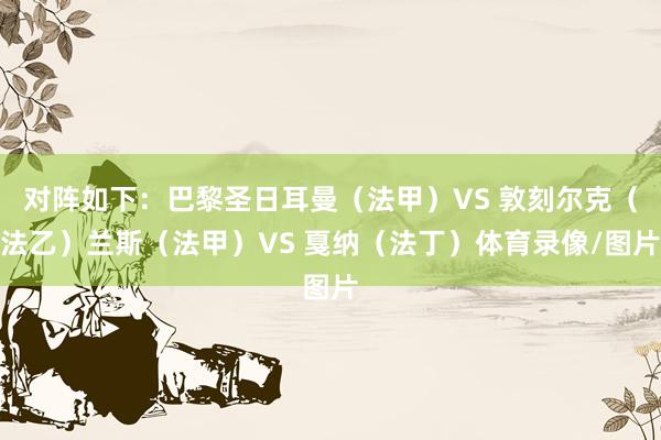 对阵如下：巴黎圣日耳曼（法甲）VS 敦刻尔克（法乙）兰斯（法甲）VS 戛纳（法丁）体育录像/图片