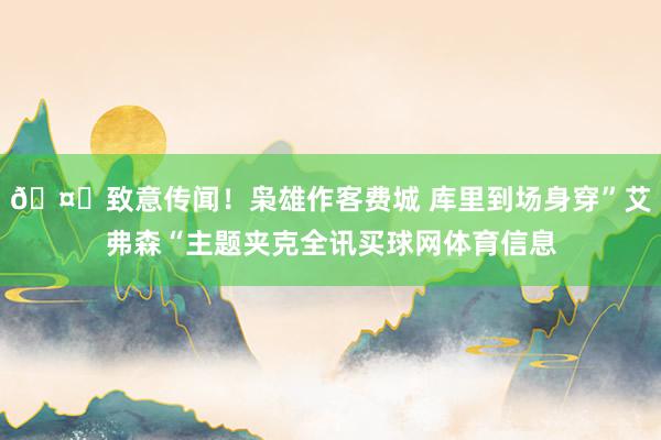 🤗致意传闻！枭雄作客费城 库里到场身穿”艾弗森“主题夹克全讯买球网体育信息