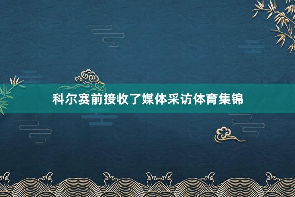 科尔赛前接收了媒体采访体育集锦