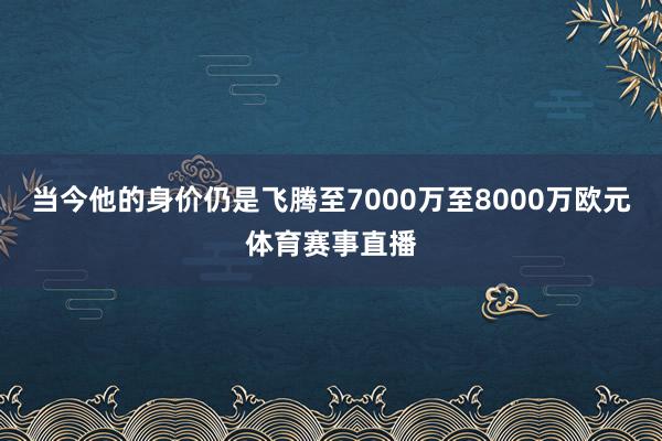 当今他的身价仍是飞腾至7000万至8000万欧元体育赛事直播
