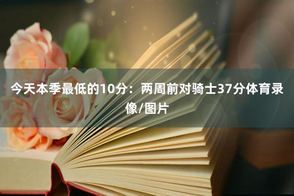 今天本季最低的10分：两周前对骑士37分体育录像/图片