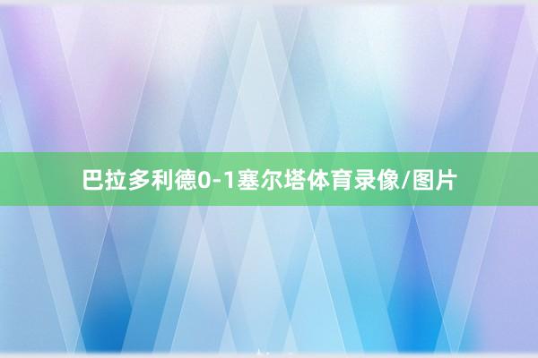 巴拉多利德0-1塞尔塔体育录像/图片