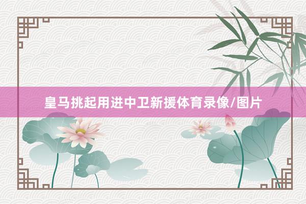皇马挑起用进中卫新援体育录像/图片