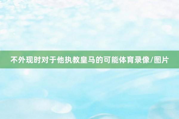 不外现时对于他执教皇马的可能体育录像/图片