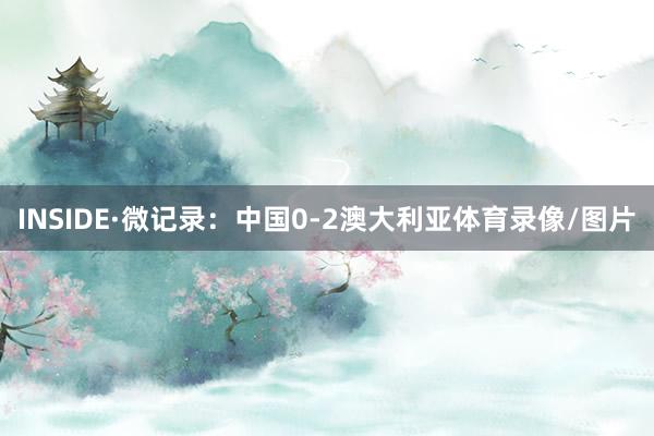 INSIDE·微记录：中国0-2澳大利亚体育录像/图片