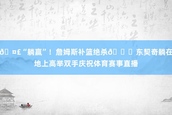🤣“躺赢”！詹姆斯补篮绝杀🙌东契奇躺在地上高举双手庆祝体育赛事直播