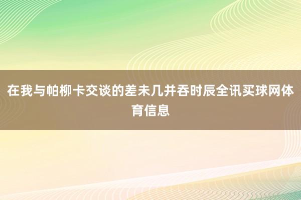在我与帕柳卡交谈的差未几并吞时辰全讯买球网体育信息