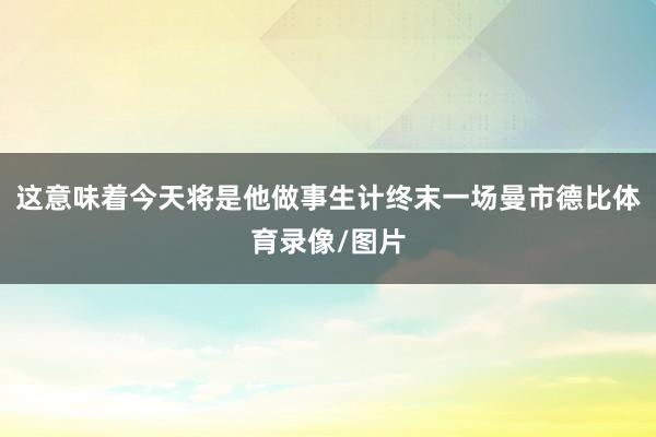 这意味着今天将是他做事生计终末一场曼市德比体育录像/图片